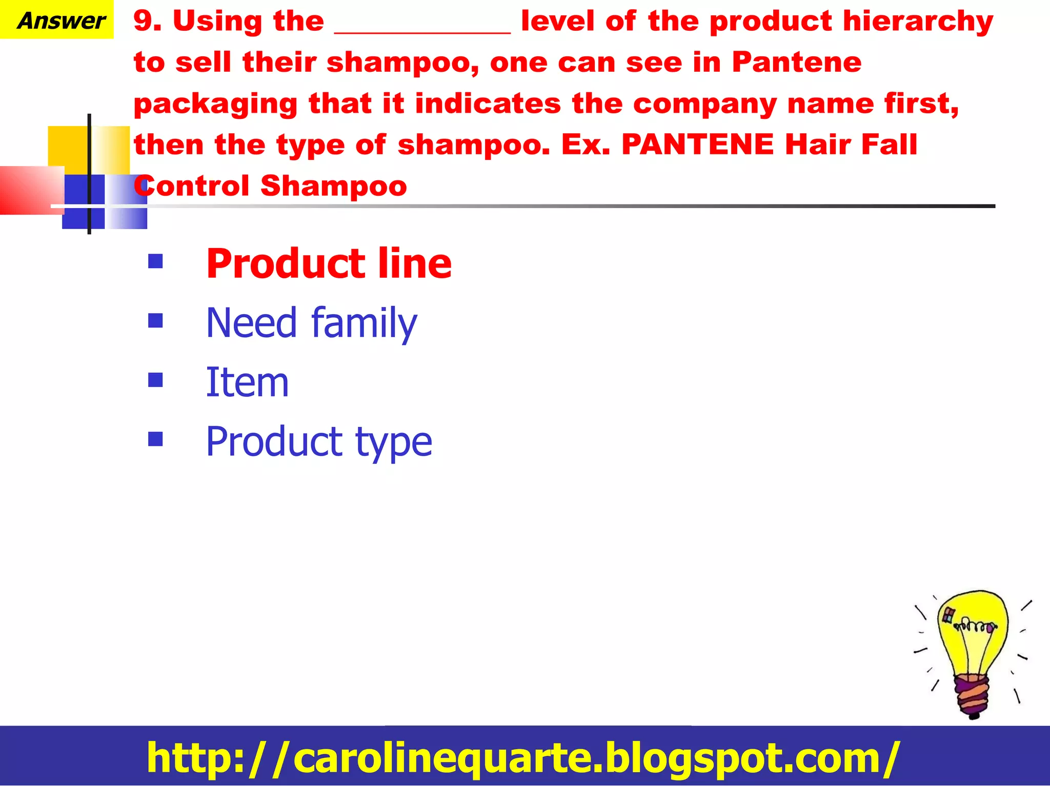 9. Using the ____________ level of the product hierarchy to sell their shampoo, one can see in Pantene packaging that it indicates the company name first, then the type of shampoo. Ex. PANTENE Hair Fall Control Shampoo Product line Need family Item Product type http://carolinequarte.blogspot.com/ Answer 