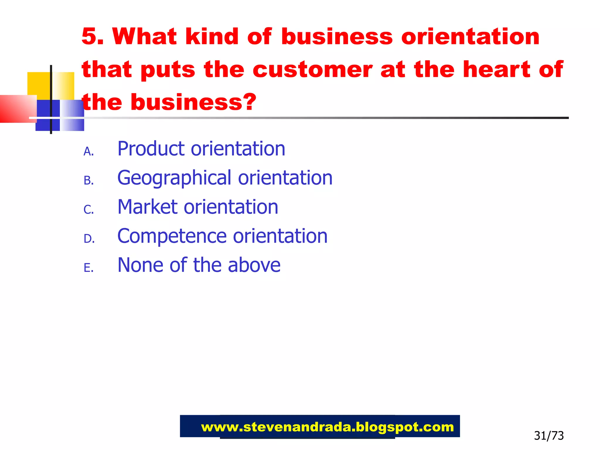 5. What kind of business orientation that puts the customer at the heart of the business? Product orientation Geographical orientation Market orientation Competence orientation None of the above 31/73 www.stevenandrada.blogspot.com 