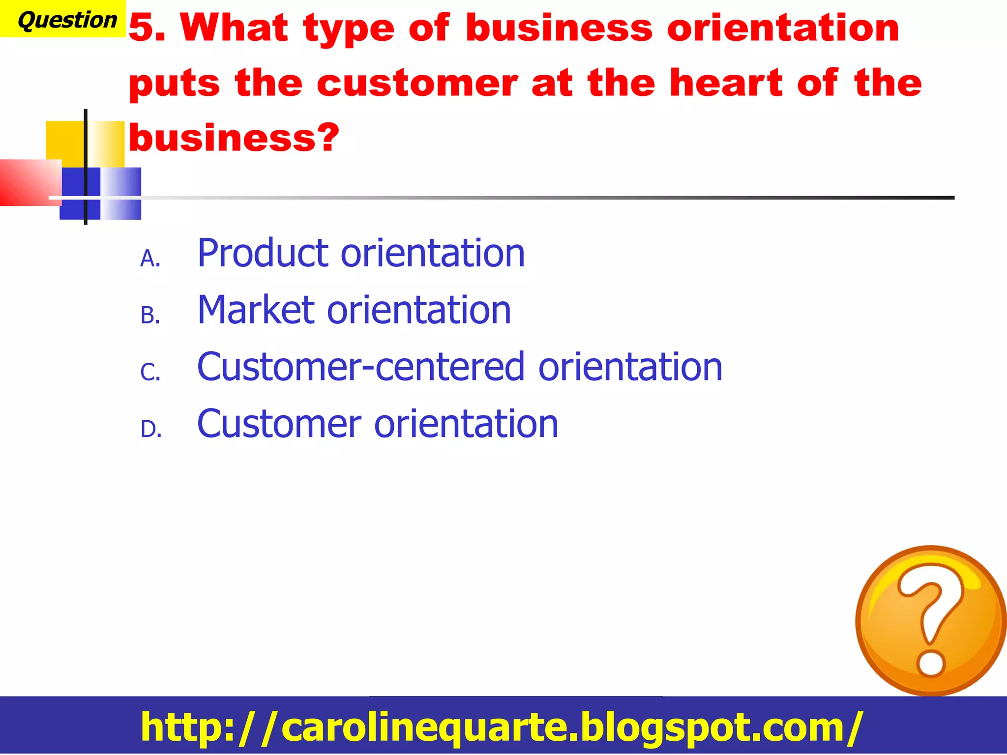 5. What type of business orientation puts the customer at the heart of the business? Product orientation Market orientation Customer-centered orientation Customer orientation Question http://carolinequarte.blogspot.com/ 