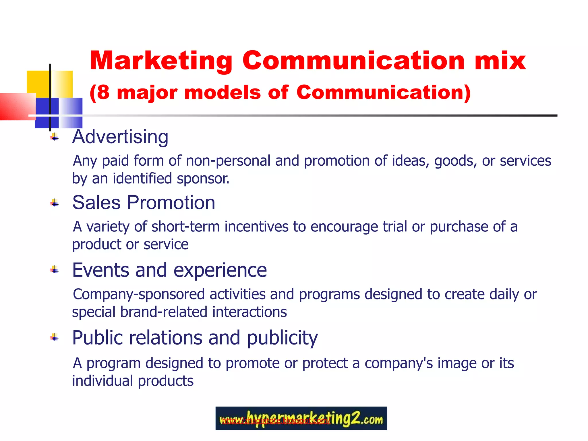 Marketing Communication mix  (8 major models of Communication) Advertising Any paid form of non-personal and promotion of ideas, goods, or services by an identified sponsor. Sales Promotion A variety of short-term incentives to encourage trial or purchase of a product or service Events and experience Company-sponsored activities and programs designed to create daily or special brand-related interactions Public relations and publicity A program designed to promote or protect a company's image or its individual products http://zhaointote.blogspot.com/ 