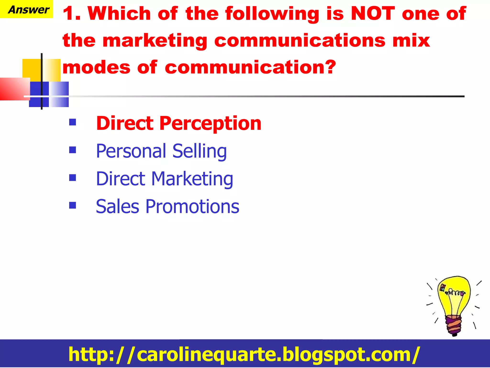 1. Which of the following is NOT one of the marketing communications mix modes of communication? Direct Perception Personal Selling Direct Marketing Sales Promotions http://carolinequarte.blogspot.com/ Answer 