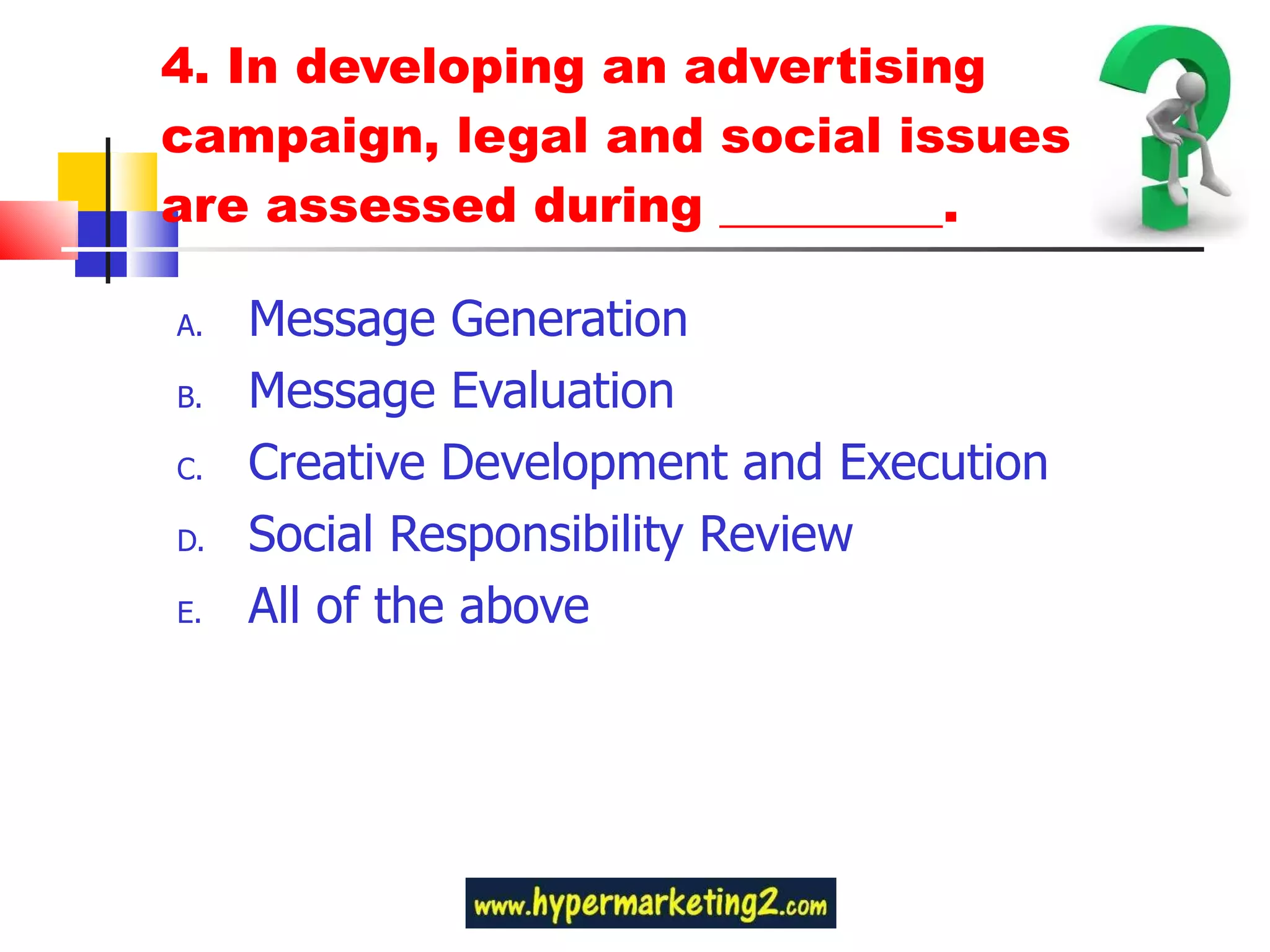 4. In developing an advertising campaign, legal and social issues are assessed during _________. Message Generation Message Evaluation Creative Development and Execution Social Responsibility Review All of the above 