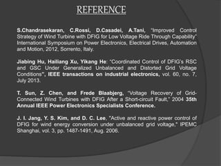 REFERENCE
S.Chandrasekaran, C.Rossi, D.Casadei, A.Tani, “Improved Control
Strategy of Wind Turbine with DFIG for Low Voltage Ride Through Capability”
International Symposium on Power Electronics, Electrical Drives, Automation
and Motion, 2012, Sorrento, Italy.
Jiabing Hu, Hailiang Xu, Yikang He: “Coordinated Control of DFIG’s RSC
and GSC Under Generalized Unbalanced and Distorted Grid Voltage
Conditions”, IEEE transactions on industrial electronics, vol. 60, no. 7,
July 2013.
T. Sun, Z. Chen, and Frede Blaabjerg, “Voltage Recovery of Grid-
Connected Wind Turbines with DFIG After a Short-circuit Fault,” 2004 35th
Annual lEEE Power Electronics Specialists Conference.
J. I. Jang, Y. S. Kim, and D. C. Lee, "Active and reactive power control of
DFIG for wind energy conversion under unbalanced grid voltage," IPEMC
Shanghai, vol. 3, pp. 1487-1491, Aug. 2006.
 