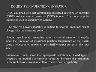 DOUBlY FED INDUCTION GENERATOR
DFIG equipped with self-commutated insulated gate bipolar transistor
(IGBT) voltage source converter (VSC) is one of the most popular
topologies used in wind power systems.
The reactive power capability is subject to several limitations which
change with the operating point.
Around synchronous operating point, a special attention is needed
since the limitation of maximum junction temperature of the IGBTs
cause a reduction on maximum permissible output current at the rotor
side.
Simulation results show that appropriate selection of PWM type is
necessary at around synchronous speed to increase the maximum
permissible rotor current as well as reactive power capability.
 