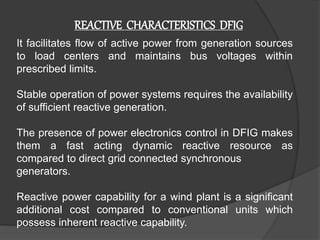 REACTIVE CHARACTERISTICS DFIG
It facilitates flow of active power from generation sources
to load centers and maintains bus voltages within
prescribed limits.
Stable operation of power systems requires the availability
of sufficient reactive generation.
The presence of power electronics control in DFIG makes
them a fast acting dynamic reactive resource as
compared to direct grid connected synchronous
generators.
Reactive power capability for a wind plant is a significant
additional cost compared to conventional units which
possess inherent reactive capability.
 