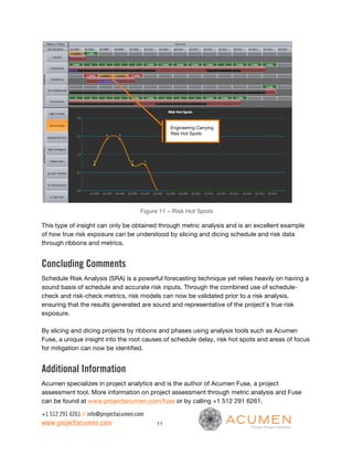 Engineering Carrying
                                                 Risk Hot Spots




                                       Figure 11 – Risk Hot Spots

This type of insight can only be obtained through metric analysis and is an excellent example
of how true risk exposure can be understood by slicing and dicing schedule and risk data
through ribbons and metrics.


Concluding Comments
Schedule Risk Analysis (SRA) is a powerful forecasting technique yet relies heavily on having a
sound basis of schedule and accurate risk inputs. Through the combined use of schedule-
check and risk-check metrics, risk models can now be validated prior to a risk analysis,
ensuring that the results generated are sound and representative of the project’s true risk
exposure.

By slicing and dicing projects by ribbons and phases using analysis tools such as Acumen
Fuse, a unique insight into the root causes of schedule delay, risk hot spots and areas of focus
for mitigation can now be identified.


Additional Information
Acumen specializes in project analytics and is the author of Acumen Fuse, a project
assessment tool. More information on project assessment through metric analysis and Fuse
can be found at www.projectacumen.com/fuse or by calling +1 512 291 6261.

+1 512 291 6261 // info@projectacumen.com
www.projectacumen.com                       11
 