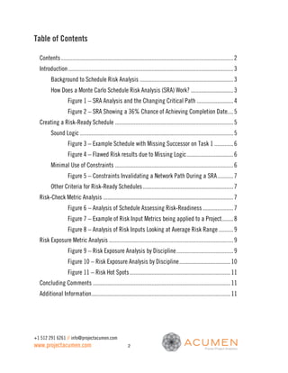 Table of Contents

  Contents ...................................................................................................................... 2
  Introduction ................................................................................................................. 3
         Background to Schedule Risk Analysis ................................................................ 3
         How Does a Monte Carlo Schedule Risk Analysis (SRA) Work? ............................. 3
                    Figure 1 – SRA Analysis and the Changing Critical Path ......................... 4
                    Figure 2 – SRA Showing a 36% Chance of Achieving Completion Date.... 5
  Creating a Risk-Ready Schedule ................................................................................. 5
         Sound Logic ......................................................................................................... 5
                    Figure 3 – Example Schedule with Missing Successor on Task 1 ............. 6
                    Figure 4 – Flawed Risk results due to Missing Logic ................................ 6
         Minimal Use of Constraints ................................................................................. 6
                    Figure 5 – Constraints Invalidating a Network Path During a SRA ........... 7
         Other Criteria for Risk-Ready Schedules .............................................................. 7
  Risk-Check Metric Analysis ......................................................................................... 7
                    Figure 6 – Analysis of Schedule Assessing Risk-Readiness ..................... 7
                    Figure 7 – Example of Risk Input Metrics being applied to a Project........ 8
                    Figure 8 – Analysis of Risk Inputs Looking at Average Risk Range .......... 9
  Risk Exposure Metric Analysis ..................................................................................... 9
                    Figure 9 – Risk Exposure Analysis by Discipline ....................................... 9
                    Figure 10 – Risk Exposure Analysis by Discipline ................................... 10
                    Figure 11 – Risk Hot Spots ..................................................................... 11
  Concluding Comments .............................................................................................. 11
  Additional Information ............................................................................................... 11




+1 512 291 6261 // info@projectacumen.com
www.projectacumen.com                                      2
 