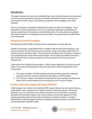 Introduction
This paper discusses the importance of establishing a sound schedule basis and ensuring valid
risk inputs so as to generate an accurate and realistic schedule risk model. A technique for
ensuring both of these criteria is discussed using specific metrics targeted at risk model
validation.

Once a risk analysis is completed, interpreting the results can often be a challenge. This is
especially true within large projects, and so a complimentary approach to interpreting risk
results, pinpointing true risk exposure, understanding when in time the project is at greatest
risk and providing this in a language that is easy to relay to the project team and stakeholders
is also discussed.

Background to Schedule Risk Analysis
Schedule Risk Analysis (SRA) is fast becoming an integral part of project planning.

Instead of forecasting a single deterministic completion date through CPM scheduling, more
and more projects are now leaning towards providing a range of completion dates within the
context of a given confidence level. The technique for calculating such information is based on
an accepted approach using a Monte Carlo analysis. This simulates all possible outcomes in
light of what is known as scope uncertainty and risk events (the two primary sources of
schedule risk).

Unlike other forms of Monte Carlo simulation, a SRA is highly dependent on the structure and
quality of the project schedule itself. In fact, the outputs from a SRA are dependent on two
moving parts:

    1. The project schedule: the CPM schedule containing activities, logic links, calendars,
       resources and other standard components that make up a CPM schedule.
    2. The risk inputs: ranges of uncertainty and discrete risk events typically provided by the
       project team that get overlaid onto the schedule prior to running an analysis.

How Does a Monte Carlo Schedule Risk Analysis (SRA) Work?
A SRA analysis is an evolution of a traditional CPM analysis. Rather than each activity having a
single duration value, activities carry a range of durations (often described as a three point
distribution e.g. min, most likely, max values). During each run of a simulation, values are
sampled from the defined ranges of each activity duration and are then applied to a CPM
analysis (calculating early and late dates). Subsequent simulations are then run so that a
representative range of possible outcomes is established giving the analyst a confidence level
surrounding project completion dates.


+1 512 291 6261 // info@projectacumen.com
www.projectacumen.com                       3
 