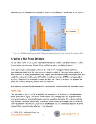 When enough of these simulations are run, a distribution of results can be seen as per figure 2.




                                                                            36% Confidence




  Figure 2 – SRA Results Showing a 36% Chance of Achieving the Deterministic Completion Date


Creating a Risk-Ready Schedule
All too often, a SRA is run against a schedule that cannot sustain a valid risk analysis. That is,
the schedule has structural flaws in it that prohibits a sound simulation to be run.

After spending the last decade working in the field of risk management and facilitating
countless risk workshops, the most common question asked is, “Is my schedule ready for a
risk analysis?” In reality, the answer is very simple: if the schedule is of sound integrity then it is
ready for a risk analysis. Because SRA is little more than running a CPM time analysis, albeit
running it thousands of times (see previous section), the criteria for a sound risk analysis are
really the same as those required for a sound schedule.

Risk-ready schedules should have certain characteristics. Some of these are described below:

Sound Logic
The backbone of a sound CPM schedule is the sequence of activities and the links between
them (precedence logic). Omit these and the dates calculated by the CPM engine become
overly optimistic and schedule forecasts become unrealistic. Equating this to a risk analysis,
any activities that have, for example, open ends (missing logic) and are exposed to schedule
delay due to risk will not have a true knock-on effect on any successor activities and thus the
impact of the risk will not be reflected in the schedule.


+1 512 291 6261 // info@projectacumen.com
www.projectacumen.com                       5
 