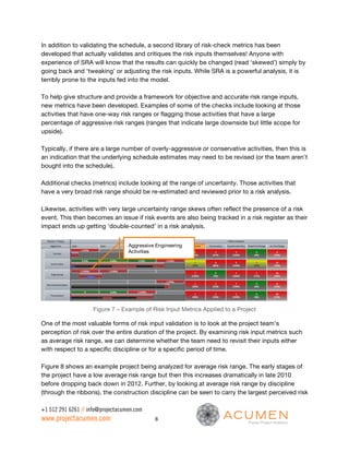 In addition to validating the schedule, a second library of risk-check metrics has been
developed that actually validates and critiques the risk inputs themselves! Anyone with
experience of SRA will know that the results can quickly be changed (read ‘skewed’) simply by
going back and ‘tweaking’ or adjusting the risk inputs. While SRA is a powerful analysis, it is
terribly prone to the inputs fed into the model.

To help give structure and provide a framework for objective and accurate risk range inputs,
new metrics have been developed. Examples of some of the checks include looking at those
activities that have one-way risk ranges or flagging those activities that have a large
percentage of aggressive risk ranges (ranges that indicate large downside but little scope for
upside).

Typically, if there are a large number of overly-aggressive or conservative activities, then this is
an indication that the underlying schedule estimates may need to be revised (or the team aren’t
bought into the schedule).

Additional checks (metrics) include looking at the range of uncertainty. Those activities that
have a very broad risk range should be re-estimated and reviewed prior to a risk analysis.

Likewise, activities with very large uncertainty range skews often reflect the presence of a risk
event. This then becomes an issue if risk events are also being tracked in a risk register as their
impact ends up getting ‘double-counted’ in a risk analysis.


                                   Aggressive Engineering
                                   Activities




                     Figure 7 – Example of Risk Input Metrics Applied to a Project

One of the most valuable forms of risk input validation is to look at the project team’s
perception of risk over the entire duration of the project. By examining risk input metrics such
as average risk range, we can determine whether the team need to revisit their inputs either
with respect to a specific discipline or for a specific period of time.

Figure 8 shows an example project being analyzed for average risk range. The early stages of
the project have a low average risk range but then this increases dramatically in late 2010
before dropping back down in 2012. Further, by looking at average risk range by discipline
(through the ribbons), the construction discipline can be seen to carry the largest perceived risk

+1 512 291 6261 // info@projectacumen.com
www.projectacumen.com                        8
 