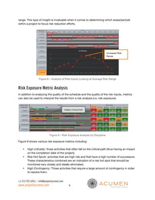 range. This type of insight is invaluable when it comes to determining which areas/periods
within a project to focus risk reduction efforts.




                                                                              Increased Risk
                                                                              Range




                  Figure 8 – Analysis of Risk Inputs Looking at Average Risk Range


Risk Exposure Metric Analysis
In addition to analyzing the quality of the schedule and the quality of the risk inputs, metrics
can also be used to interpret the results from a risk analysis (i.e. risk exposure).



                                            Hidden	
  Critical	
  Path	
  




                            Figure 9 – Risk Exposure Analysis by Discipline

Figure 9 shows various risk exposure metrics including:

    •   High criticality: those activities that often fall on the critical path (thus having an impact
        on the completion date of the project).
    •   Risk Hot Spots: activities that are high risk and that have a high number of successors.
        These characteristics combined are an indication of a risk hot spot that should be
        monitored very closely and ideally eliminated.
    •   High Contingency: Those activities that require a large amount of contingency in order
        to resolve them.


+1 512 291 6261 // info@projectacumen.com
www.projectacumen.com                              9
 