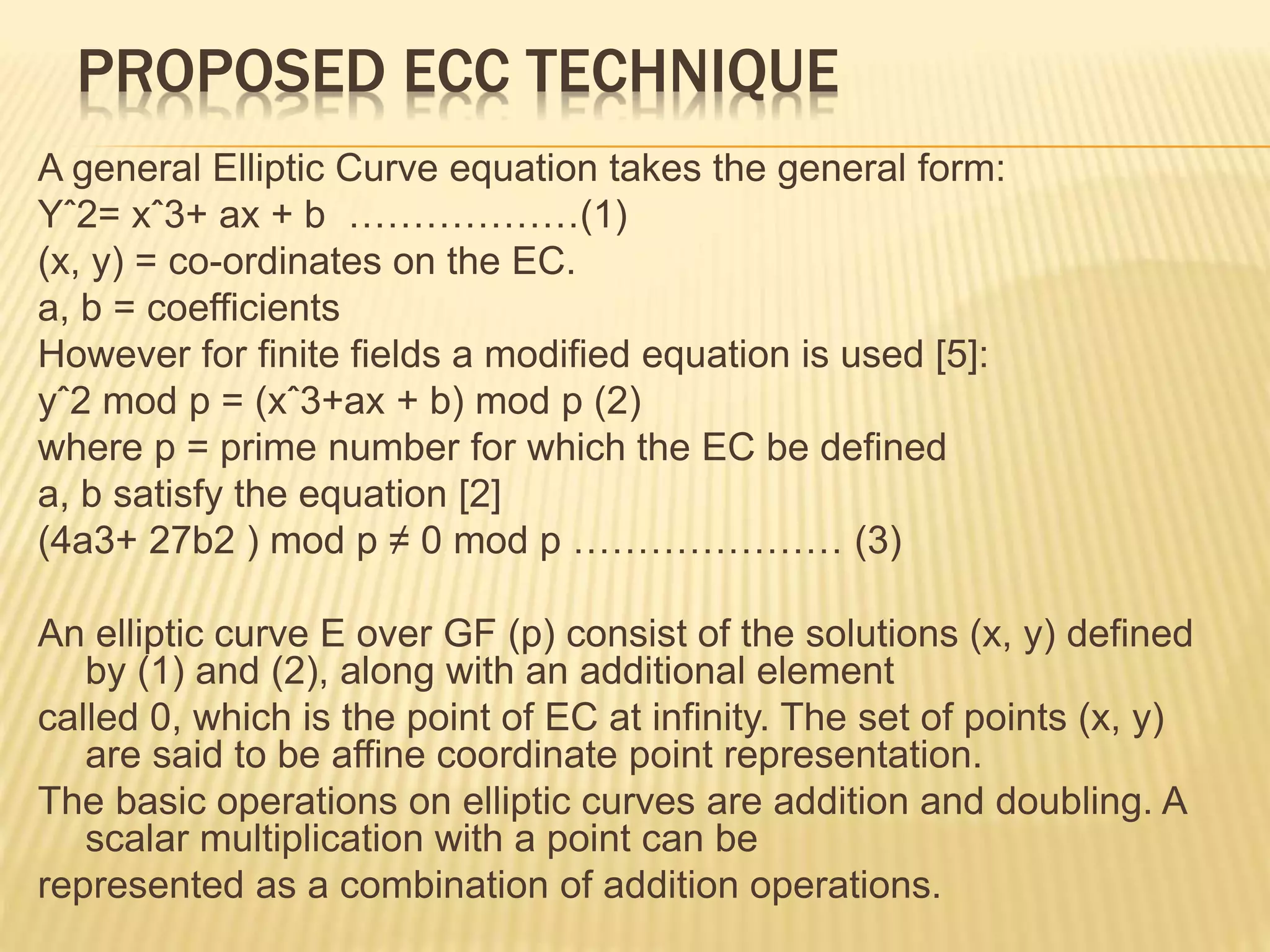 PROPOSED ECC TECHNIQUE
A general Elliptic Curve equation takes the general form:
Yˆ2= xˆ3+ ax + b ………………(1)
(x, y) = co-ordinates on the EC.
a, b = coefficients
However for finite fields a modified equation is used [5]:
yˆ2 mod p = (xˆ3+ax + b) mod p (2)
where p = prime number for which the EC be defined
a, b satisfy the equation [2]
(4a3+ 27b2 ) mod p ≠ 0 mod p ………………… (3)
An elliptic curve E over GF (p) consist of the solutions (x, y) defined
by (1) and (2), along with an additional element
called 0, which is the point of EC at infinity. The set of points (x, y)
are said to be affine coordinate point representation.
The basic operations on elliptic curves are addition and doubling. A
scalar multiplication with a point can be
represented as a combination of addition operations.
 