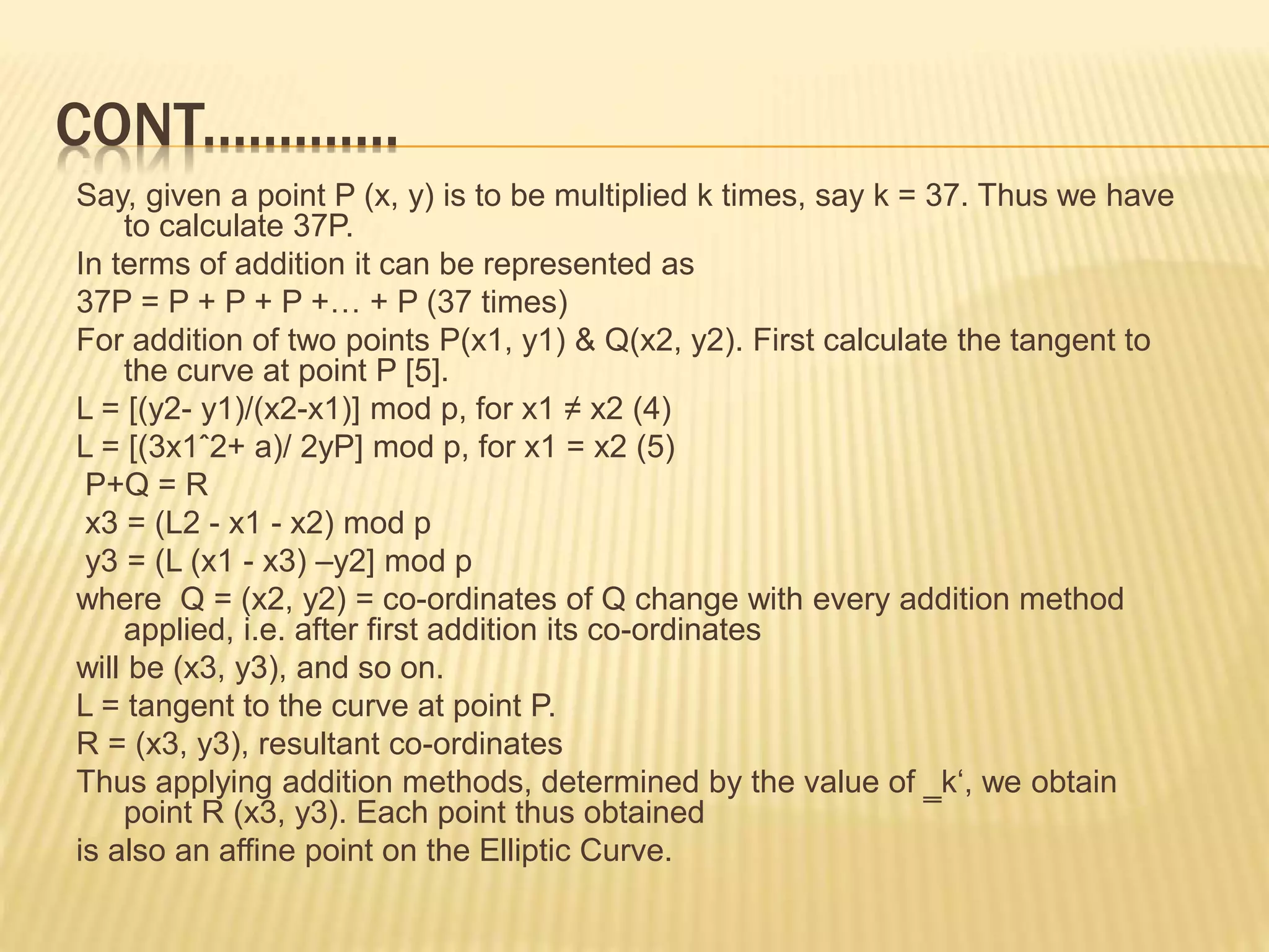 CONT.............
Say, given a point P (x, y) is to be multiplied k times, say k = 37. Thus we have
to calculate 37P.
In terms of addition it can be represented as
37P = P + P + P +… + P (37 times)
For addition of two points P(x1, y1) & Q(x2, y2). First calculate the tangent to
the curve at point P [5].
L = [(y2- y1)/(x2-x1)] mod p, for x1 ≠ x2 (4)
L = [(3x1ˆ2+ a)/ 2yP] mod p, for x1 = x2 (5)
P+Q = R
x3 = (L2 - x1 - x2) mod p
y3 = (L (x1 - x3) –y2] mod p
where Q = (x2, y2) = co-ordinates of Q change with every addition method
applied, i.e. after first addition its co-ordinates
will be (x3, y3), and so on.
L = tangent to the curve at point P.
R = (x3, y3), resultant co-ordinates
Thus applying addition methods, determined by the value of ‗k‘, we obtain
point R (x3, y3). Each point thus obtained
is also an affine point on the Elliptic Curve.
 