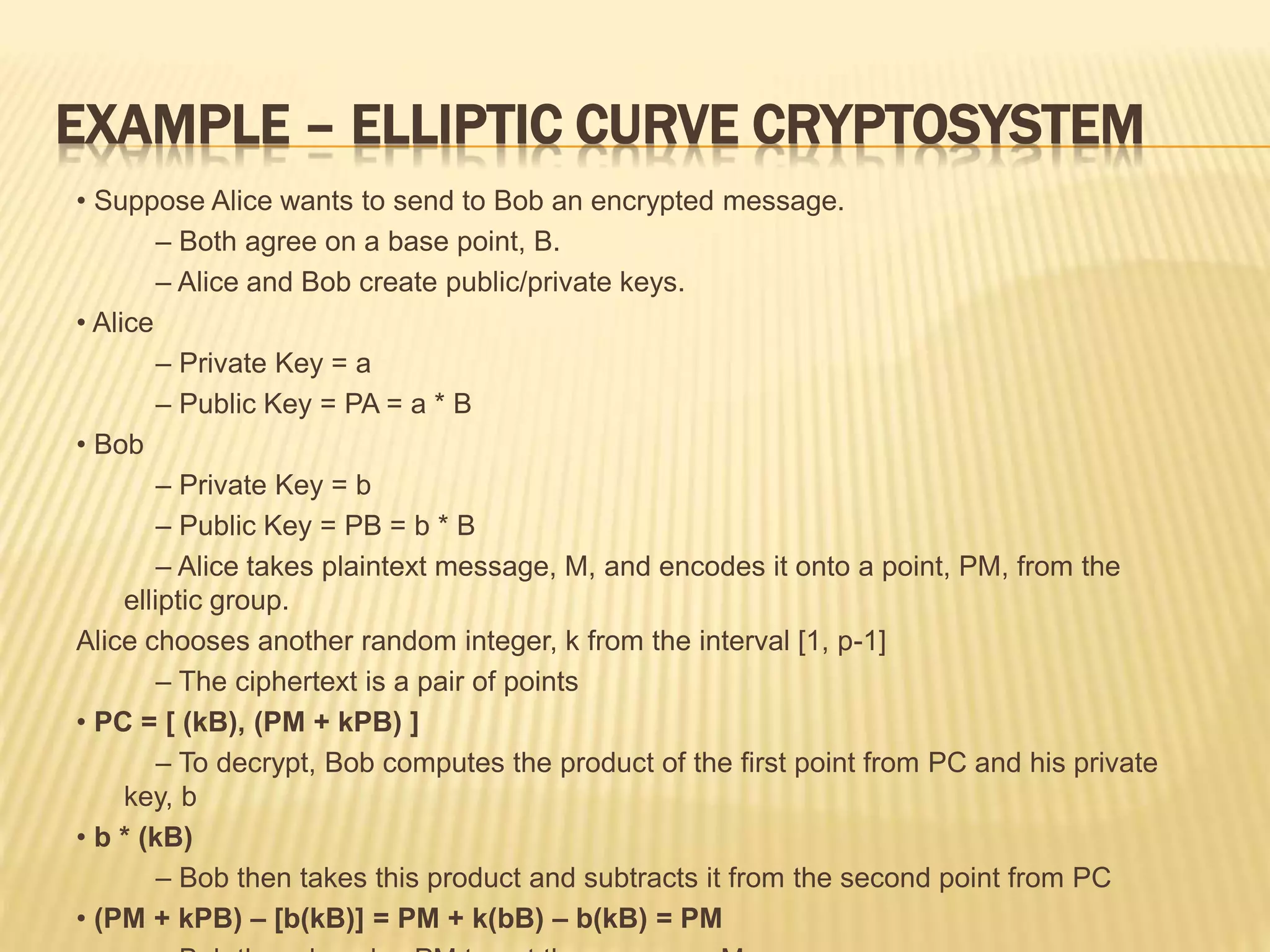 EXAMPLE – ELLIPTIC CURVE CRYPTOSYSTEM
• Suppose Alice wants to send to Bob an encrypted message.
– Both agree on a base point, B.
– Alice and Bob create public/private keys.
• Alice
– Private Key = a
– Public Key = PA = a * B
• Bob
– Private Key = b
– Public Key = PB = b * B
– Alice takes plaintext message, M, and encodes it onto a point, PM, from the
elliptic group.
Alice chooses another random integer, k from the interval [1, p-1]
– The ciphertext is a pair of points
• PC = [ (kB), (PM + kPB) ]
– To decrypt, Bob computes the product of the first point from PC and his private
key, b
• b * (kB)
– Bob then takes this product and subtracts it from the second point from PC
• (PM + kPB) – [b(kB)] = PM + k(bB) – b(kB) = PM
 