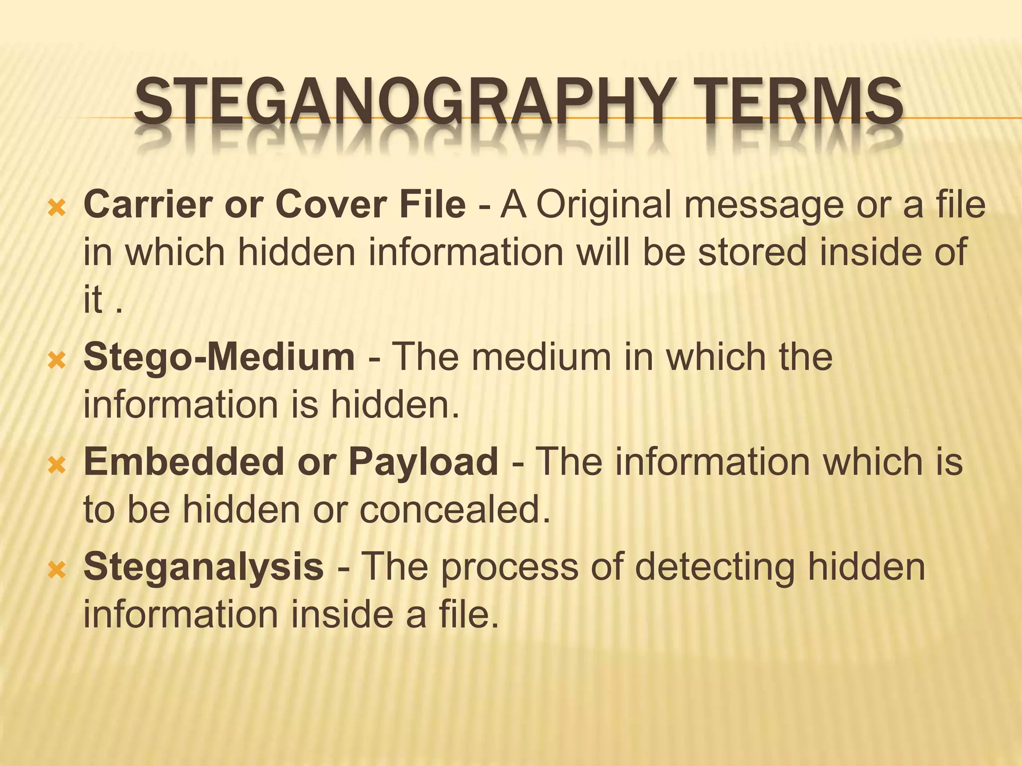 STEGANOGRAPHY TERMS
 Carrier or Cover File - A Original message or a file
in which hidden information will be stored inside of
it .
 Stego-Medium - The medium in which the
information is hidden.
 Embedded or Payload - The information which is
to be hidden or concealed.
 Steganalysis - The process of detecting hidden
information inside a file.
 