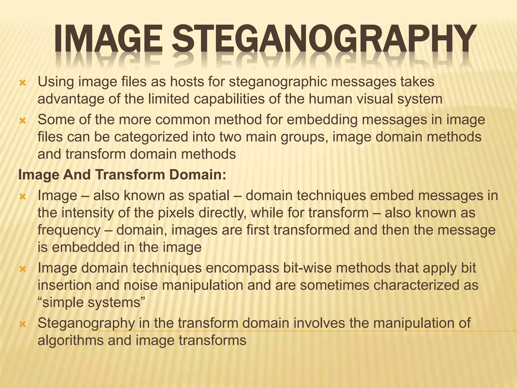 IMAGE STEGANOGRAPHY
 Using image files as hosts for steganographic messages takes
advantage of the limited capabilities of the human visual system
 Some of the more common method for embedding messages in image
files can be categorized into two main groups, image domain methods
and transform domain methods
Image And Transform Domain:
 Image – also known as spatial – domain techniques embed messages in
the intensity of the pixels directly, while for transform – also known as
frequency – domain, images are first transformed and then the message
is embedded in the image
 Image domain techniques encompass bit-wise methods that apply bit
insertion and noise manipulation and are sometimes characterized as
“simple systems”
 Steganography in the transform domain involves the manipulation of
algorithms and image transforms
 