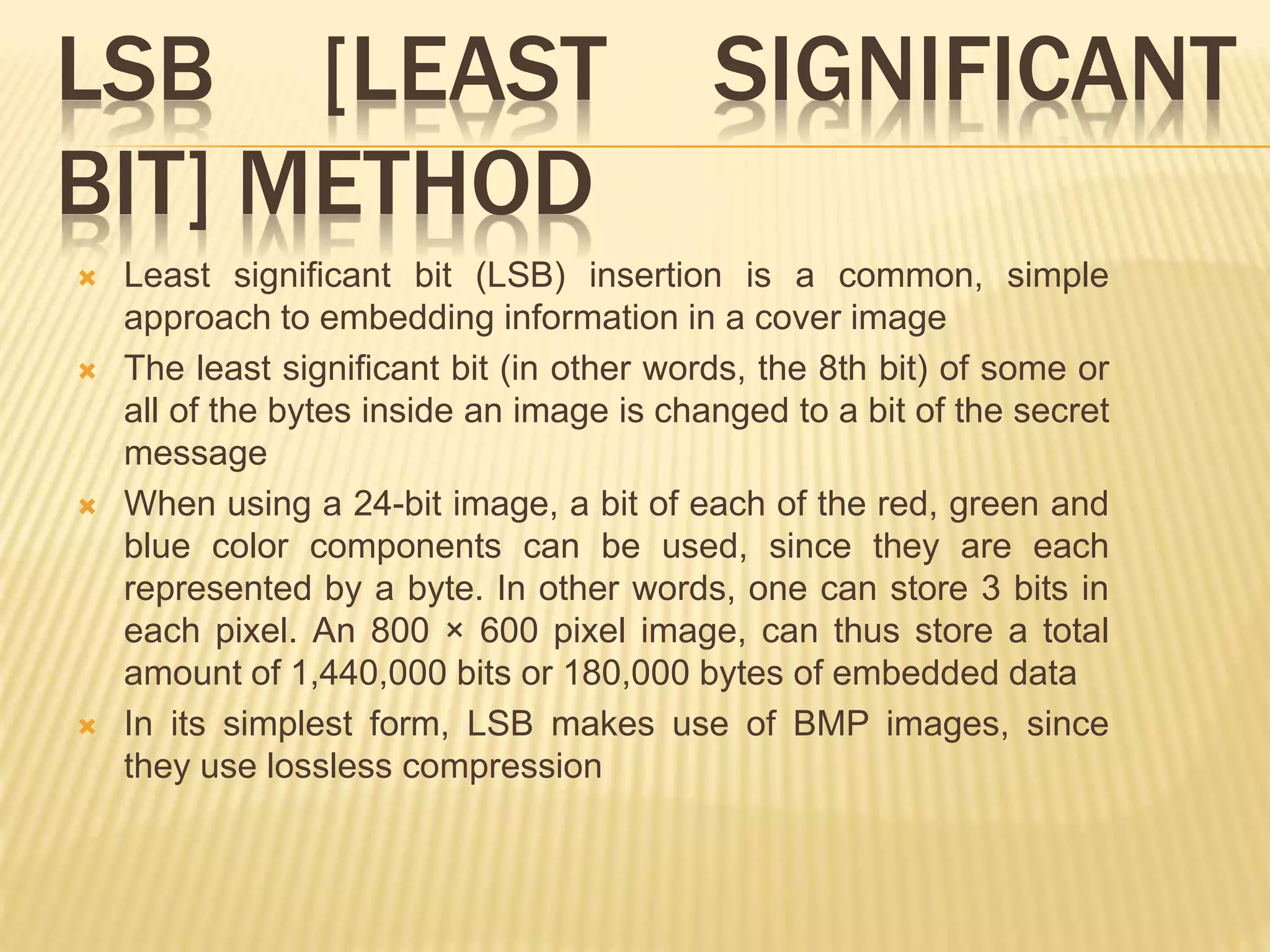 LSB [LEAST SIGNIFICANT
BIT] METHOD
 Least significant bit (LSB) insertion is a common, simple
approach to embedding information in a cover image
 The least significant bit (in other words, the 8th bit) of some or
all of the bytes inside an image is changed to a bit of the secret
message
 When using a 24-bit image, a bit of each of the red, green and
blue color components can be used, since they are each
represented by a byte. In other words, one can store 3 bits in
each pixel. An 800 × 600 pixel image, can thus store a total
amount of 1,440,000 bits or 180,000 bytes of embedded data
 In its simplest form, LSB makes use of BMP images, since
they use lossless compression
 