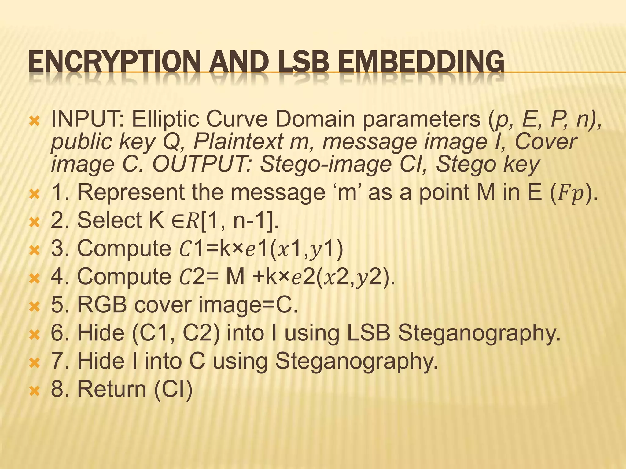 ENCRYPTION AND LSB EMBEDDING
 INPUT: Elliptic Curve Domain parameters (p, E, P, n),
public key Q, Plaintext m, message image I, Cover
image C. OUTPUT: Stego-image CI, Stego key
 1. Represent the message ‘m’ as a point M in E (𝐹𝑝).
 2. Select K ∈𝑅[1, n-1].
 3. Compute 𝐶1=k×𝑒1(𝑥1,𝑦1)
 4. Compute 𝐶2= M +k×𝑒2(𝑥2,𝑦2).
 5. RGB cover image=C.
 6. Hide (C1, C2) into I using LSB Steganography.
 7. Hide I into C using Steganography.
 8. Return (CI)
 