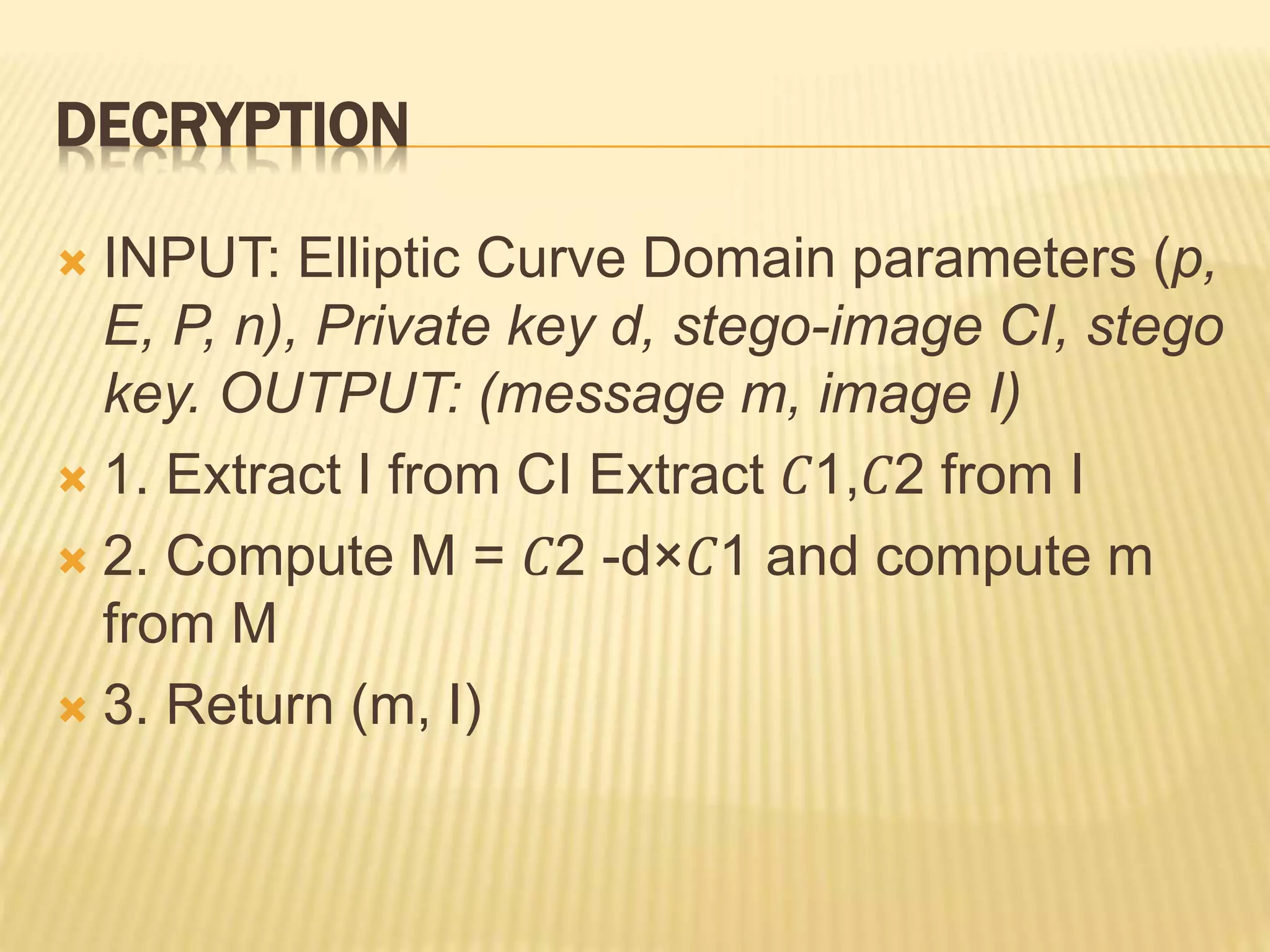 DECRYPTION
 INPUT: Elliptic Curve Domain parameters (p,
E, P, n), Private key d, stego-image CI, stego
key. OUTPUT: (message m, image I)
 1. Extract I from CI Extract 𝐶1,𝐶2 from I
 2. Compute M = 𝐶2 -d×𝐶1 and compute m
from M
 3. Return (m, I)
 