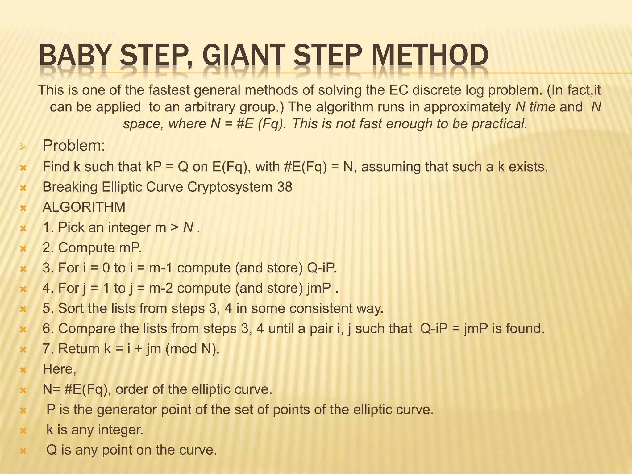 BABY STEP, GIANT STEP METHOD
This is one of the fastest general methods of solving the EC discrete log problem. (In fact,it
can be applied to an arbitrary group.) The algorithm runs in approximately N time and N
space, where N = #E (Fq). This is not fast enough to be practical.
 Problem:
 Find k such that kP = Q on E(Fq), with #E(Fq) = N, assuming that such a k exists.
 Breaking Elliptic Curve Cryptosystem 38
 ALGORITHM
 1. Pick an integer m > N .
 2. Compute mP.
 3. For i = 0 to i = m-1 compute (and store) Q-iP.
 4. For j = 1 to j = m-2 compute (and store) jmP .
 5. Sort the lists from steps 3, 4 in some consistent way.
 6. Compare the lists from steps 3, 4 until a pair i, j such that Q-iP = jmP is found.
 7. Return k = i + jm (mod N).
 Here,
 N= #E(Fq), order of the elliptic curve.
 P is the generator point of the set of points of the elliptic curve.
 k is any integer.
 Q is any point on the curve.
 