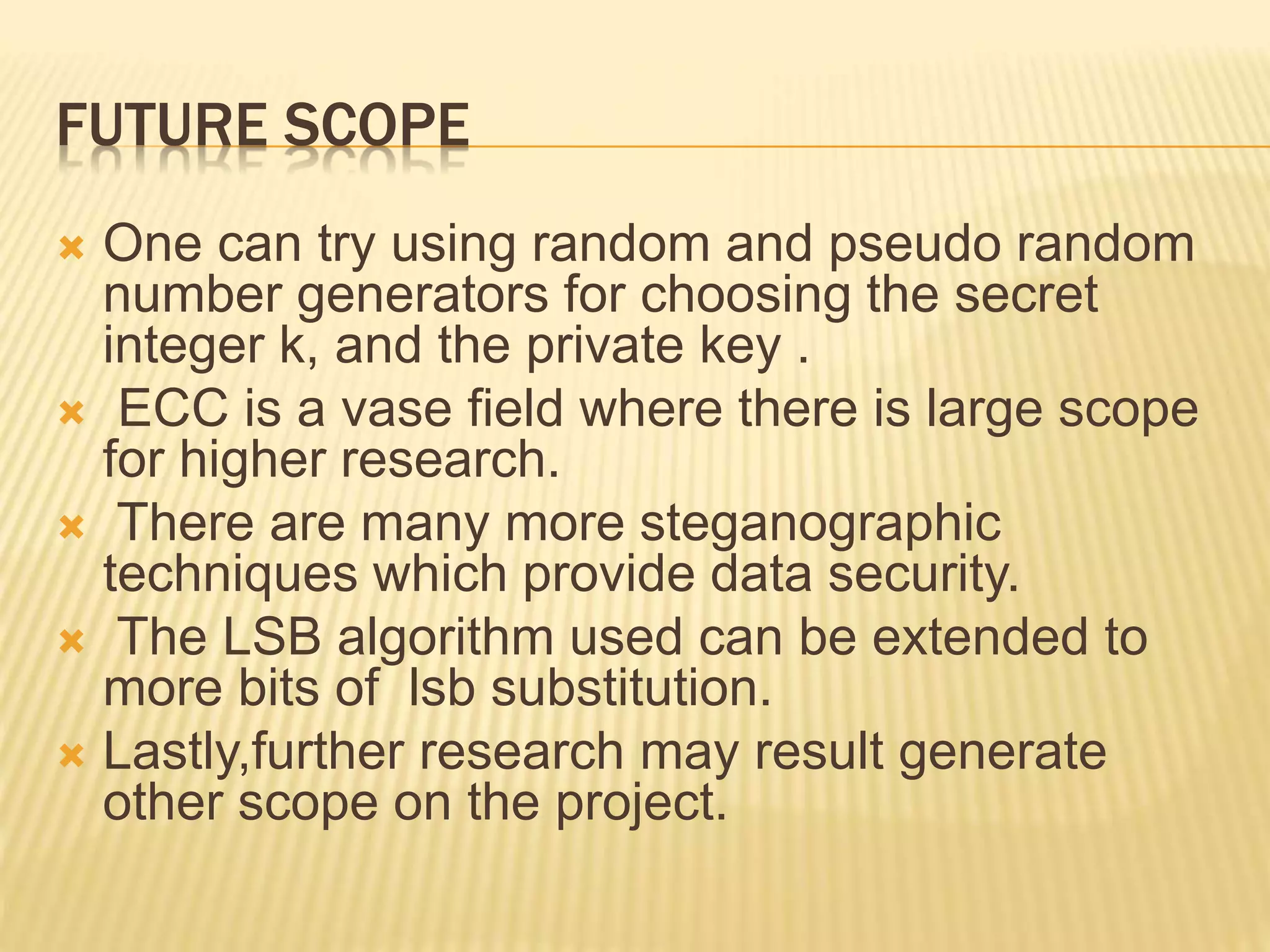 FUTURE SCOPE
 One can try using random and pseudo random
number generators for choosing the secret
integer k, and the private key .
 ECC is a vase field where there is large scope
for higher research.
 There are many more steganographic
techniques which provide data security.
 The LSB algorithm used can be extended to
more bits of lsb substitution.
 Lastly,further research may result generate
other scope on the project.
 