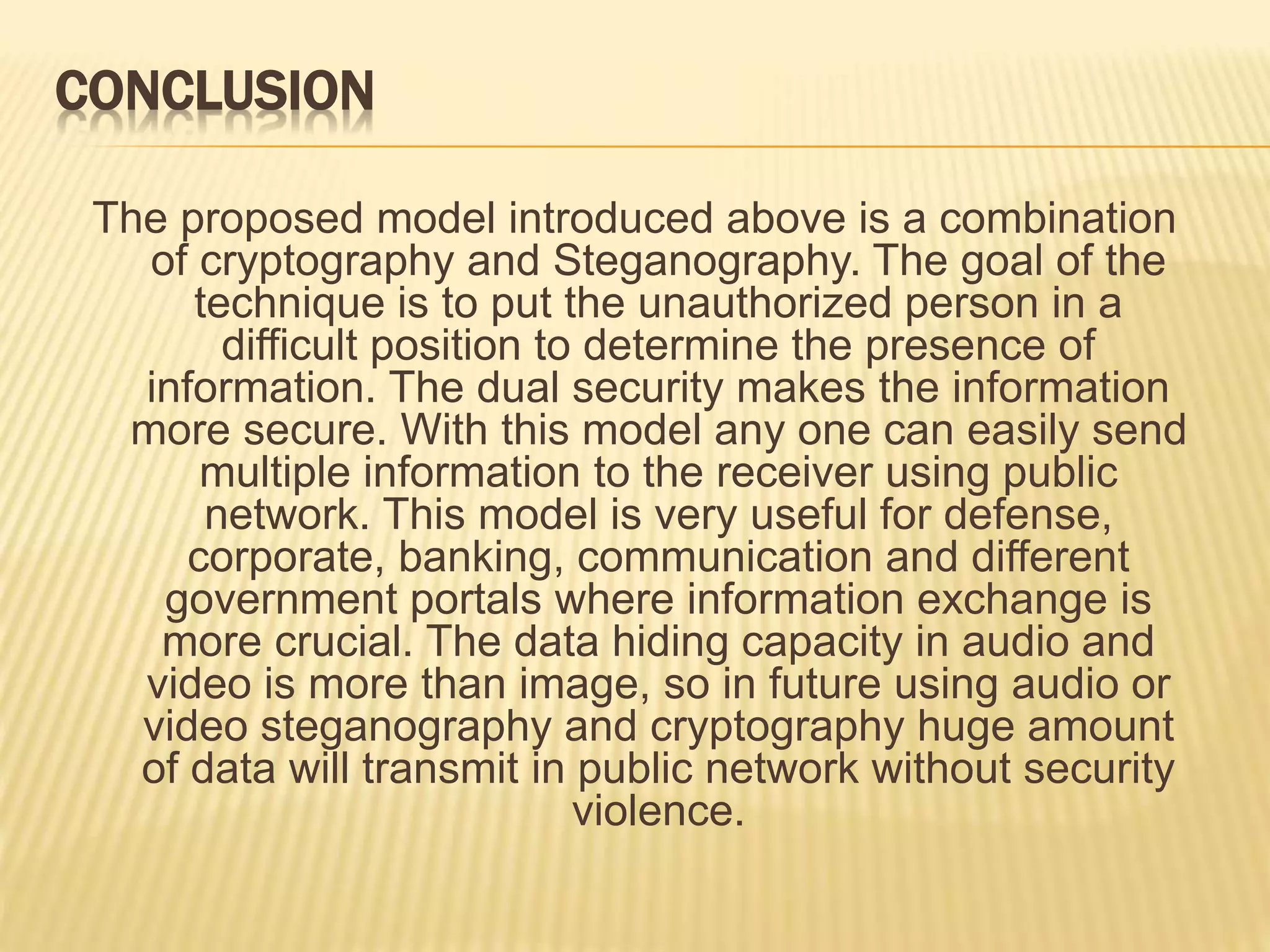 CONCLUSION
The proposed model introduced above is a combination
of cryptography and Steganography. The goal of the
technique is to put the unauthorized person in a
difficult position to determine the presence of
information. The dual security makes the information
more secure. With this model any one can easily send
multiple information to the receiver using public
network. This model is very useful for defense,
corporate, banking, communication and different
government portals where information exchange is
more crucial. The data hiding capacity in audio and
video is more than image, so in future using audio or
video steganography and cryptography huge amount
of data will transmit in public network without security
violence.
 