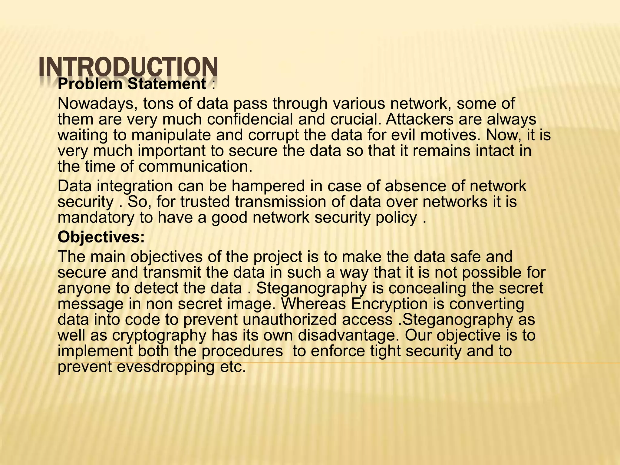 INTRODUCTIONProblem Statement :
Nowadays, tons of data pass through various network, some of
them are very much confidencial and crucial. Attackers are always
waiting to manipulate and corrupt the data for evil motives. Now, it is
very much important to secure the data so that it remains intact in
the time of communication.
Data integration can be hampered in case of absence of network
security . So, for trusted transmission of data over networks it is
mandatory to have a good network security policy .
Objectives:
The main objectives of the project is to make the data safe and
secure and transmit the data in such a way that it is not possible for
anyone to detect the data . Steganography is concealing the secret
message in non secret image. Whereas Encryption is converting
data into code to prevent unauthorized access .Steganography as
well as cryptography has its own disadvantage. Our objective is to
implement both the procedures to enforce tight security and to
prevent evesdropping etc.
 