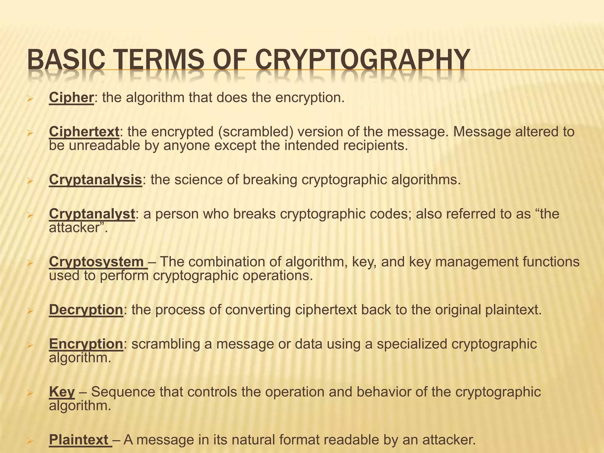BASIC TERMS OF CRYPTOGRAPHY
 Cipher: the algorithm that does the encryption.
 Ciphertext: the encrypted (scrambled) version of the message. Message altered to
be unreadable by anyone except the intended recipients.
 Cryptanalysis: the science of breaking cryptographic algorithms.
 Cryptanalyst: a person who breaks cryptographic codes; also referred to as “the
attacker”.
 Cryptosystem – The combination of algorithm, key, and key management functions
used to perform cryptographic operations.
 Decryption: the process of converting ciphertext back to the original plaintext.
 Encryption: scrambling a message or data using a specialized cryptographic
algorithm.
 Key – Sequence that controls the operation and behavior of the cryptographic
algorithm.
 Plaintext – A message in its natural format readable by an attacker.
 