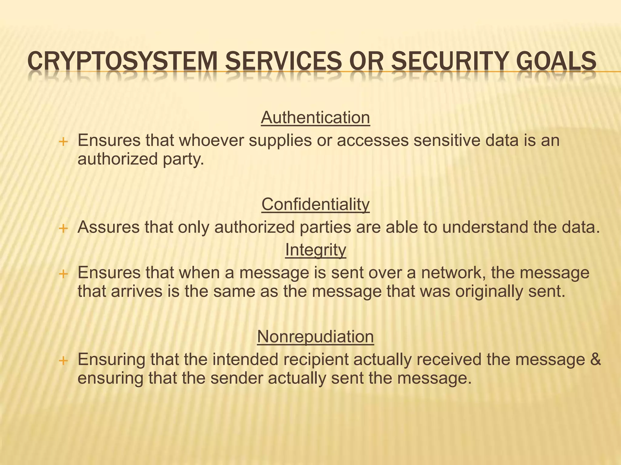 CRYPTOSYSTEM SERVICES OR SECURITY GOALS
Authentication
 Ensures that whoever supplies or accesses sensitive data is an
authorized party.
Confidentiality
 Assures that only authorized parties are able to understand the data.
Integrity
 Ensures that when a message is sent over a network, the message
that arrives is the same as the message that was originally sent.
Nonrepudiation
 Ensuring that the intended recipient actually received the message &
ensuring that the sender actually sent the message.
 