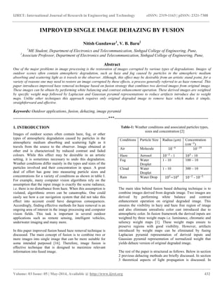 IJRET: International Journal of Research in Engineering and Technology eISSN: 2319-1163 | pISSN: 2321-7308
__________________________________________________________________________________________________
Volume: 03 Issue: 05 | May-2014, Available @ http://www.ijret.org 432
IMPROVED SINGLE IMAGE DEHAZING BY FUSION
Nitish Gundawar1
, V. B. Baru2
1
ME Student, Department of Electronics and Telecommunication, Sinhgad College of Engineering, Pune,
2
Associate Professor, Department of Electronics and Telecommunication, Sinhgad College of Engineering, Pune,
Abstract
One of the major problems in image processing is the restoration of images corrupted by various types of degradations. Images of
outdoor scenes often contain atmospheric degradation, such as haze and fog caused by particles in the atmospheric medium
absorbing and scattering light as it travels to the observer. Although, this effect may be desirable from an artistic stand point, for a
variety of reasons one may need to restore an image corrupted by these effects, a process generally referred to as haze removal. This
paper introduces improved haze removal technique based on fusion strategy that combines two derived images from original image.
These images can be obtain by performing white balancing and contrast enhancement operation. These derived images are weighted
by specific weight map followed by Laplacian and Gaussian pyramid representations to reduce artifacts introduce due to weight
maps. Unlike other techniques this approach requires only original degraded image to remove haze which makes it simple,
straightforward and effective.
Keywords: Outdoor applications, fusion, dehazing, image pyramid
-----------------------------------------------------------------------***----------------------------------------------------------------------
1. INTRODUCTION
Images of outdoor scenes often contain haze, fog, or other
types of atmospheric degradation caused by particles in the
atmospheric medium absorbing and scattering light as it
travels from the source to the observer. Image obtained at
other end is characterized by reduced contrast and faded
colours. While this effect may be desirable in an artistic
setting, it is sometimes necessary to undo this degradation.
Weather conditions differ mainly in the types and sizes of the
particles involved and their concentration in space. A great
deal of effort has gone into measuring particle sizes and
concentrations for a variety of conditions as shown in table I.
For example, many computer vision algorithms rely on the
assumption that the input image is exactly the scene radiance,
i.e. there is no disturbance from haze. When this assumption is
violated, algorithmic errors can be catastrophic. One could
easily see how a car navigation system that did not take this
effect into account could have dangerous consequences.
Accordingly, finding effective methods for haze removal is an
ongoing area of interest in the image processing and computer
vision fields. This task is important in several outdoor
applications such as remote sensing, intelligent vehicles,
underwater imaging and many more.
In this paper improved fusion based haze removal technique is
discussed. The main concept of fusion is to combine two or
more images into single image that can be more suitable for
some intended purposed [16]. Therefore, image fusion is
effective technique that is designed to maximize relevant
information into fused image.
Table-1: Weather conditions and associated particles types,
sizes and concentration [2]
Conditions Particle Size Radius (µm) Concentration
(cm−3
)
Air Molecule 10−4
10−19
Haze Aerosol 10−2
- 1 103
- 10
Fog Water
Droplet
1 - 10 100 – 10
Cloud Water
Droplet
1 - 10 300 – 10
Rain Water Drop 102
−104
10−2
- 10−5
The main idea behind fusion based dehazing technique is to
combine images derived from degrade image. Two images are
derived by performing white balance and contrast
enhancement operation on original degraded image. This
ensures the visibility in hazy and haze free region of image
and also eliminate unrealistic color cast introduced due to
atmospheric color. In fusion framework the derived inputs are
weighted by three weight maps i.e. luminance, chromatic and
saliency weight maps [1]. These weight maps ensure to
preserve regions with good visibility. However, artifacts
introduced by weight maps can be eliminated by fusing
Laplacian pyramid representation of derived inputs and
Gaussian pyramid representation of normalized weight that
yields dehaze version of original degraded image.
The rest of the paper is structured as follows. Below in section
2 previous dehazing methods are briefly discussed. In section
3 theoretical aspects of light propagation is discussed. In
 