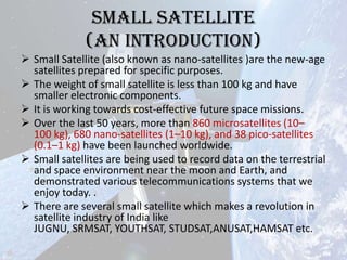 Small Satellite
(An introduction)
 Small Satellite (also known as nano-satellites )are the new-age
satellites prepared for specific purposes.
 The weight of small satellite is less than 100 kg and have
smaller electronic components.
 It is working towards cost-effective future space missions.
 Over the last 50 years, more than 860 microsatellites (10–
100 kg), 680 nano-satellites (1–10 kg), and 38 pico-satellites
(0.1–1 kg) have been launched worldwide.
 Small satellites are being used to record data on the terrestrial
and space environment near the moon and Earth, and
demonstrated various telecommunications systems that we
enjoy today. .
 There are several small satellite which makes a revolution in
satellite industry of India like
JUGNU, SRMSAT, YOUTHSAT, STUDSAT,ANUSAT,HAMSAT etc.

 