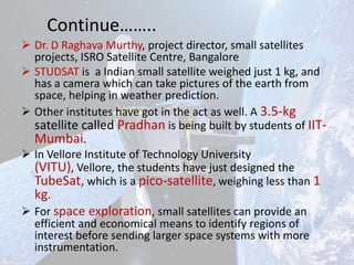 Continue……..
 Dr. D Raghava Murthy, project director, small satellites
projects, ISRO Satellite Centre, Bangalore
 STUDSAT is a Indian small satellite weighed just 1 kg, and
has a camera which can take pictures of the earth from
space, helping in weather prediction.
 Other institutes have got in the act as well. A 3.5-kg
satellite called Pradhan is being built by students of IITMumbai.
 In Vellore Institute of Technology University
(VITU), Vellore, the students have just designed the
TubeSat, which is a pico-satellite, weighing less than 1
kg.
 For space exploration, small satellites can provide an
efficient and economical means to identify regions of
interest before sending larger space systems with more
instrumentation.

 