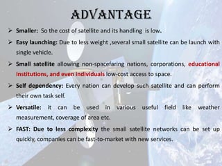 Advantage
 Smaller: So the cost of satellite and its handling is low.
 Easy launching: Due to less weight ,several small satellite can be launch with
single vehicle.
 Small satellite allowing non-spacefaring nations, corporations, educational
institutions, and even individuals low-cost access to space.
 Self dependency: Every nation can develop such satellite and can perform

their own task self.
 Versatile: it can be used in various useful field like weather
measurement, coverage of area etc.
 FAST: Due to less complexity the small satellite networks can be set up
quickly, companies can be fast-to-market with new services.

 