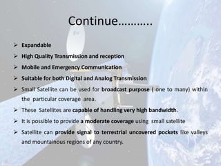 Continue………..
 Expandable
 High Quality Transmission and reception
 Mobile and Emergency Communication
 Suitable for both Digital and Analog Transmission
 Small Satellite can be used for broadcast purpose ( one to many) within
the particular coverage area.
 These Satellites are capable of handling very high bandwidth.
 It is possible to provide a moderate coverage using small satellite
 Satellite can provide signal to terrestrial uncovered pockets like valleys
and mountainous regions of any country.

 