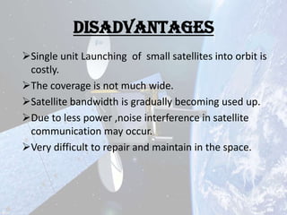 Disadvantages
Single unit Launching of small satellites into orbit is
costly.
The coverage is not much wide.
Satellite bandwidth is gradually becoming used up.
Due to less power ,noise interference in satellite
communication may occur.
Very difficult to repair and maintain in the space.

 