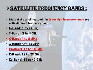 Satellite Frequency Bands :
• Most of the satellites works in Super high frequency range but
with different frequency bands.

•
•
•
•
•
•
•

L–Band: 1 to 2 GHz,
S-Band: 2 to 4 GHz
C-Band: 4 to 8 GHz
X-Band: 8 to 13 GHz
Ku-Band: 12 to 18 GHz
K-Band: 18 to 28 GHz
Ka-Band: 28 to 40 GHz

 