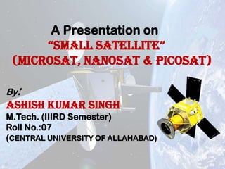 A Presentation on
“SMALL SATELLITE”
(microsat, nanosat & picosat)
By:

ASHISH KUMAR SINGH
M.Tech. (IIIRD Semester)
Roll No.:07
(CENTRAL UNIVERSITY OF ALLAHABAD)

 