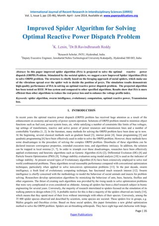 International Journal of Recent Research in Interdisciplinary Sciences (IJRRIS)
Vol. 1, Issue 1, pp: (35-46), Month: April - June 2014, Available at: www.paperpublications.org
Page | 35
Paper Publications
Improved Spider Algorithm for Solving
Optimal Reactive Power Dispatch Problem
1
K. Lenin, 2
Dr.B.Ravindhranath Reddy
1
Research Scholar, JNTU, Hyderabad, India.
2
Deputy Executive Engineer, Jawaharlal Nehru Technological University Kukatpally, Hyderabad 500 085, India
Abstract: In this paper improved spider algorithm (ISA) is projected to solve the optimal reactive power
dispatch (ORPD) Problem. Stimulated by the societal spiders, we suggest a new Improved Spider Algorithm (ISA)
to solve ORPD problem. The structure is chiefly based on the foraging approach of social spiders, which make use
of the vibrations spread over the spider web to decide the position of preys. The simulation results demonstrate
high-quality performance of ISA in solving an optimal reactive power dispatch problem. The projected algorithm
has been tested on IEEE 30 bus system and compared to other specified algorithms. Results show that ISA is more
efficient than other algorithms to reduce the real power loss and to enhance the voltage profile index.
Keywords: spider algorithm, swarm intelligence, evolutionary computation, optimal reactive power, Transmission
loss.
1. INTRODUCTION
In recent years the optimal reactive power dispatch (ORPD) problem has received huge attention as a result of the
enhancement on economy and security of power system operation. Solutions of ORPD problem intend to minimize object
functions such as fuel cost, power system loses, etc. while satisfying a number of constraints like limits of bus voltages,
tap settings of transformers, reactive and active power of power resources and transmission lines and a number of
controllable Variables [1, 2]. In the literature, many methods for solving the ORPD problem have been done up to now.
At the beginning, several classical methods such as gradient based [3], interior point [4], linear programming [5] and
quadratic programming [6] have been effectively used in order to solve the ORPD problem. However, these methods have
some disadvantages in the procedure of solving the complex ORPD problem. Drawbacks of these algorithms can be
declared insecure convergence properties, extended execution time, and algorithmic intricacy. In addition, the solution
can be trapped in local minima [1, 7]. In order to triumph over these disadvantages, researches have been effectively
applied evolutionary and heuristic algorithms such as Genetic Algorithm (GA) [2], Differential Evolution (DE) [8] and
Particle Swarm Optimization (PSO) [9]. Voltage stability evaluation using modal analysis [10] is used as the indicator of
voltage stability. At present several types of Evolutionary algorithm (EA) have been extensively employed to solve real
world combinatorial problems. These algorithms reveal reasonable performance compared with conventional optimization
techniques, particularly when applied to solve non-convex optimization problems [11]. In the past decade, swarm
intelligence, a fresh kind of evolutionary computing technique, has fascinated much research interest [12]. Swarm
intelligence is chiefly concerned with the methodology to model the behaviour of social animals and insects for problem
solving. Researchers develop optimization algorithms by mimicking the behaviour of ants, bees, bacteria, fireflies and
other organisms. The thrust of creating such algorithms was provided by the rising needs to solve optimization problems
that were very complicated or even considered as obdurate. Among all spiders has been a chief research subject in bionic
engineering for several years. Conversely, the majority of research interrelated to spiders focused on the simulation of its
walking pattern to design robots [13]. A probable motive for this is that a majority of the spiders observed are lonely [14],
which means that they spend most of their lives without intermingle with others of their species. Conversely, among the
35 000 spider species observed and described by scientists, some species are societal. These spiders live in groups, e.g.
Mallos gregalis and Oecobius civitas. Based on these social spiders, this paper formulates a new global optimization
method to solve the ORPD problem. Spiders are air-breathing arthropods. They have eight legs and chelicerae with fangs.
 