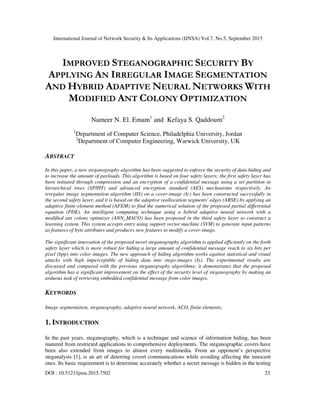 International Journal of Network Security & Its Applications (IJNSA) Vol.7, No.5, September 2015
DOI : 10.5121/ijnsa.2015.7502 23
IMPROVED STEGANOGRAPHIC SECURITY BY
APPLYING AN IRREGULAR IMAGE SEGMENTATION
AND HYBRID ADAPTIVE NEURAL NETWORKS WITH
MODIFIED ANT COLONY OPTIMIZATION
Nameer N. El. Emam1
and Kefaya S. Qaddoum2
1
Department of Computer Science, Philadelphia University, Jordan
2
Department of Computer Engineering, Warwick University, UK
ABSTRACT
In this paper, a new steganography algorithm has been suggested to enforce the security of data hiding and
to increase the amount of payloads. This algorithm is based on four safety layers; the first safety layer has
been initiated through compression and an encryption of a confidential message using a set partition in
hierarchical trees (SPIHT) and advanced encryption standard (AES) mechanisms respectively. An
irregular image segmentation algorithm (IIS) on a cover-image (Ic) has been constructed successfully in
the second safety layer, and it is based on the adaptive reallocation segments' edges (ARSE) by applying an
adaptive finite-element method (AFEM) to find the numerical solution of the proposed partial differential
equation (PDE). An intelligent computing technique using a hybrid adaptive neural network with a
modified ant colony optimizer (ANN_MACO) has been proposed in the third safety layer to construct a
learning system. This system accepts entry using support vector machine (SVM) to generate input patterns
as features of byte attributes and produces new features to modify a cover-image.
The significant innovation of the proposed novel steganography algorithm is applied efficiently on the forth
safety layer which is more robust for hiding a large amount of confidential message reach to six bits per
pixel (bpp) into color images. The new approach of hiding algorithm works against statistical and visual
attacks with high imperceptible of hiding data into stego-images (Is). The experimental results are
discussed and compared with the previous steganography algorithms; it demonstrates that the proposed
algorithm has a significant improvement on the effect of the security level of steganography by making an
arduous task of retrieving embedded confidential message from color images.
KEYWORDS
Image segmentation, steganography, adaptive neural network, ACO, finite elements.
1. INTRODUCTION
In the past years, steganography, which is a technique and science of information hiding, has been
matured from restricted applications to comprehensive deployments. The steganographic covers have
been also extended from images to almost every multimedia. From an opponent’s perspective
steganalysis [1], is an art of deterring covert communications while avoiding affecting the innocent
ones. Its basic requirement is to determine accurately whether a secret message is hidden in the testing
 
