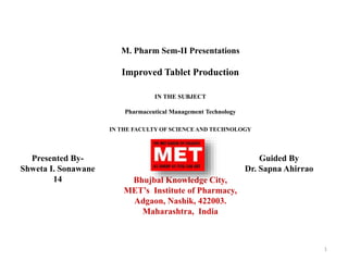 M. Pharm Sem-II Presentations
Improved Tablet Production
IN THE SUBJECT
Pharmaceutical Management Technology
IN THE FACULTY OF SCIENCE AND TECHNOLOGY
Bhujbal Knowledge City,
MET’s Institute of Pharmacy,
Adgaon, Nashik, 422003.
Maharashtra, India
1
Presented By-
Shweta I. Sonawane
14
Guided By
Dr. Sapna Ahirrao
 