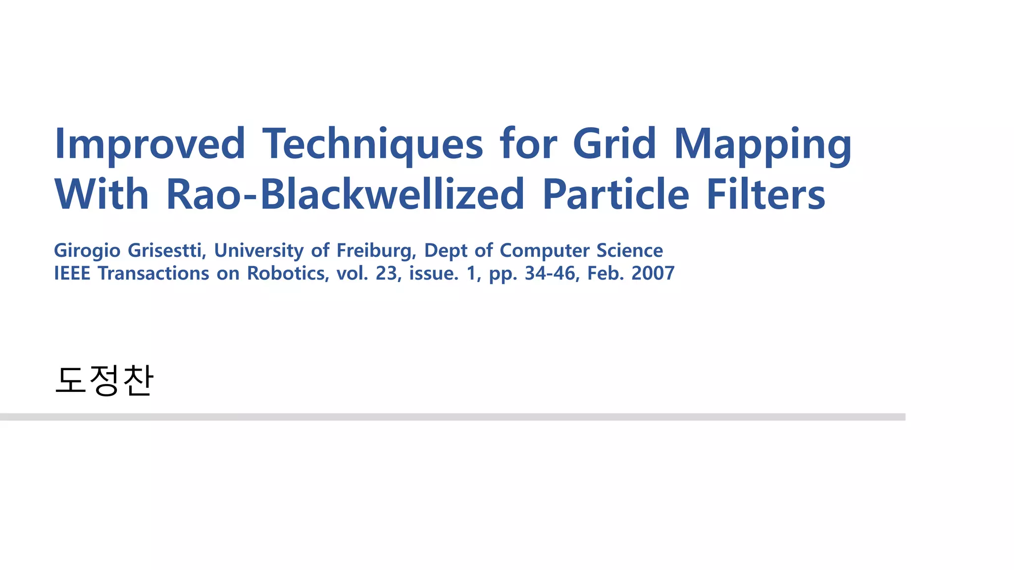Improved Techniques for Grid Mapping
With Rao-Blackwellized Particle Filters
도정찬
Girogio Grisestti, University of Freiburg, Dept of Computer Science
IEEE Transactions on Robotics, vol. 23, issue. 1, pp. 34-46, Feb. 2007
 