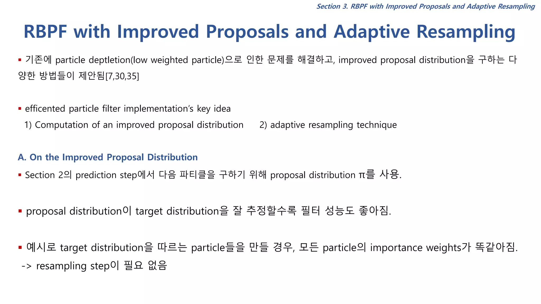 RBPF with Improved Proposals and Adaptive Resampling
Section 3. RBPF with Improved Proposals and Adaptive Resampling
▪ 기존에 particle deptletion(low weighted particle)으로 인한 문제를 해결하고, improved proposal distribution을 구하는 다
양한 방법들이 제안됨[7,30,35]
▪ efficented particle filter implementation’s key idea
1) Computation of an improved proposal distribution 2) adaptive resampling technique
A. On the Improved Proposal Distribution
▪ Section 2의 prediction step에서 다음 파티클을 구하기 위해 proposal distribution π를 사용.
▪ proposal distribution이 target distribution을 잘 추정할수록 필터 성능도 좋아짐.
▪ 예시로 target distribution을 따르는 particle들을 만들 경우, 모든 particle의 importance weights가 똑같아짐.
-> resampling step이 필요 없음
 