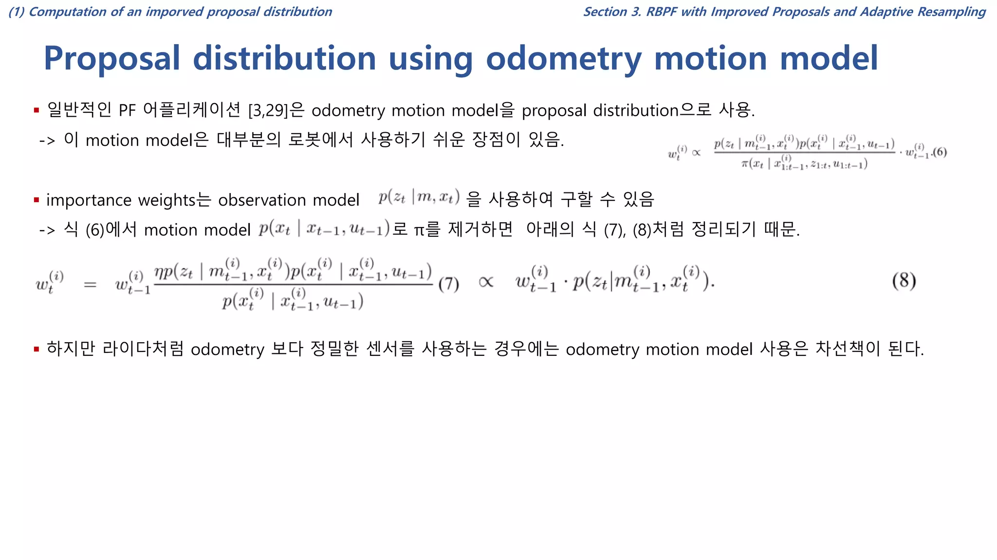 Proposal distribution using odometry motion model
Section 3. RBPF with Improved Proposals and Adaptive Resampling
▪ 일반적인 PF 어플리케이션 [3,29]은 odometry motion model을 proposal distribution으로 사용.
-> 이 motion model은 대부분의 로봇에서 사용하기 쉬운 장점이 있음.
▪ importance weights는 observation model 을 사용하여 구할 수 있음
-> 식 (6)에서 motion model 로 π를 제거하면 아래의 식 (7), (8)처럼 정리되기 때문.
▪ 하지만 라이다처럼 odometry 보다 정밀한 센서를 사용하는 경우에는 odometry motion model 사용은 차선책이 된다.
(1) Computation of an imporved proposal distribution
 