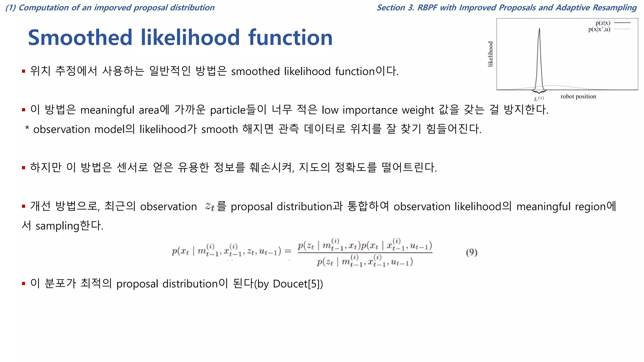 Smoothed likelihood function
Section 3. RBPF with Improved Proposals and Adaptive Resampling
▪ 위치 추정에서 사용하는 일반적인 방법은 smoothed likelihood function이다.
▪ 이 방법은 meaningful area에 가까운 particle들이 너무 적은 low importance weight 값을 갖는 걸 방지한다.
* observation model의 likelihood가 smooth 해지면 관측 데이터로 위치를 잘 찾기 힘들어진다.
▪ 하지만 이 방법은 센서로 얻은 유용한 정보를 훼손시켜, 지도의 정확도를 떨어트린다.
▪ 개선 방법으로, 최근의 observation 를 proposal distribution과 통합하여 observation likelihood의 meaningful region에
서 sampling한다.
▪ 이 분포가 최적의 proposal distribution이 된다(by Doucet[5])
(1) Computation of an imporved proposal distribution
 