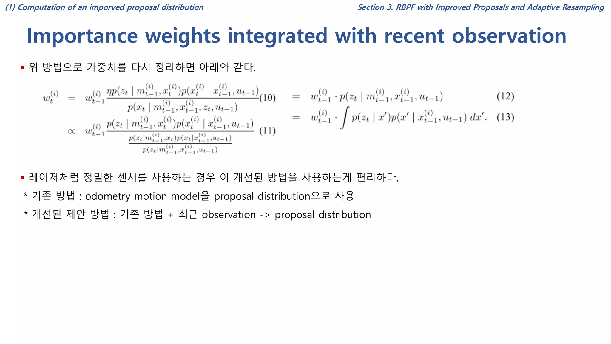 Importance weights integrated with recent observation
Section 3. RBPF with Improved Proposals and Adaptive Resampling
▪ 위 방법으로 가중치를 다시 정리하면 아래와 같다.
▪ 레이저처럼 정밀한 센서를 사용하는 경우 이 개선된 방법을 사용하는게 편리하다.
* 기존 방법 : odometry motion model을 proposal distribution으로 사용
* 개선된 제안 방법 : 기존 방법 + 최근 observation -> proposal distribution
(1) Computation of an imporved proposal distribution
 