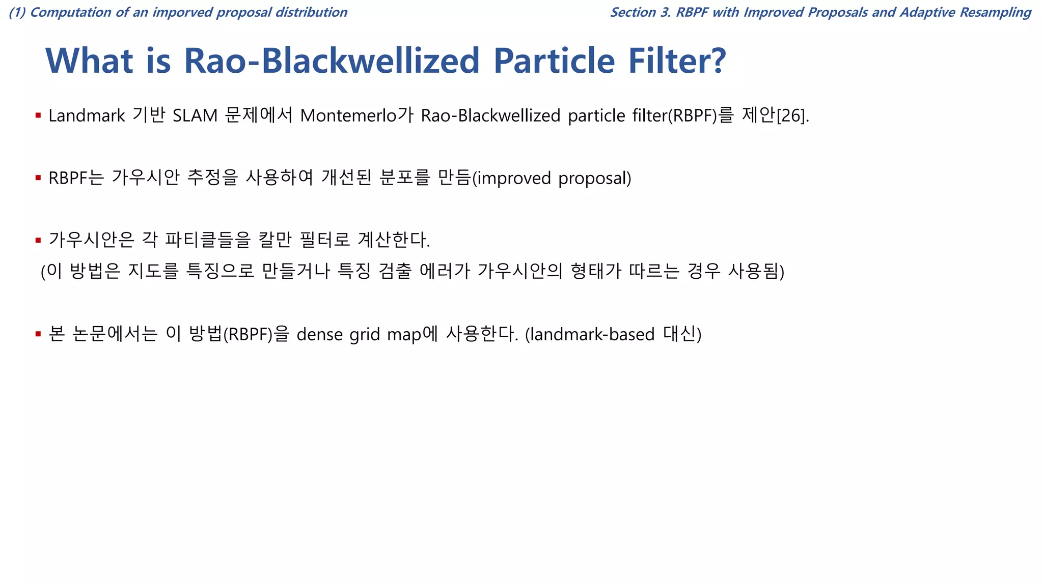 What is Rao-Blackwellized Particle Filter?
Section 3. RBPF with Improved Proposals and Adaptive Resampling
▪ Landmark 기반 SLAM 문제에서 Montemerlo가 Rao-Blackwellized particle filter(RBPF)를 제안[26].
▪ RBPF는 가우시안 추정을 사용하여 개선된 분포를 만듬(improved proposal)
▪ 가우시안은 각 파티클들을 칼만 필터로 계산한다.
(이 방법은 지도를 특징으로 만들거나 특징 검출 에러가 가우시안의 형태가 따르는 경우 사용됨)
▪ 본 논문에서는 이 방법(RBPF)을 dense grid map에 사용한다. (landmark-based 대신)
(1) Computation of an imporved proposal distribution
 
