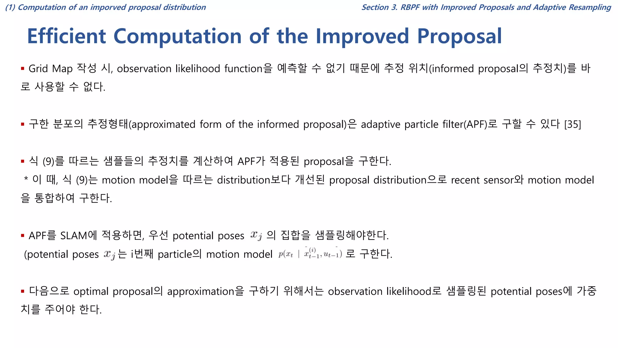 Efficient Computation of the Improved Proposal
Section 3. RBPF with Improved Proposals and Adaptive Resampling
▪ Grid Map 작성 시, observation likelihood function을 예측할 수 없기 때문에 추정 위치(informed proposal의 추정치)를 바
로 사용할 수 없다.
▪ 구한 분포의 추정형태(approximated form of the informed proposal)은 adaptive particle filter(APF)로 구할 수 있다 [35]
▪ 식 (9)를 따르는 샘플들의 추정치를 계산하여 APF가 적용된 proposal을 구한다.
* 이 때, 식 (9)는 motion model을 따르는 distribution보다 개선된 proposal distribution으로 recent sensor와 motion model
을 통합하여 구한다.
▪ APF를 SLAM에 적용하면, 우선 potential poses 의 집합을 샘플링해야한다.
(potential poses 는 i번째 particle의 motion model 로 구한다.
▪ 다음으로 optimal proposal의 approximation을 구하기 위해서는 observation likelihood로 샘플링된 potential poses에 가중
치를 주어야 한다.
(1) Computation of an imporved proposal distribution
 