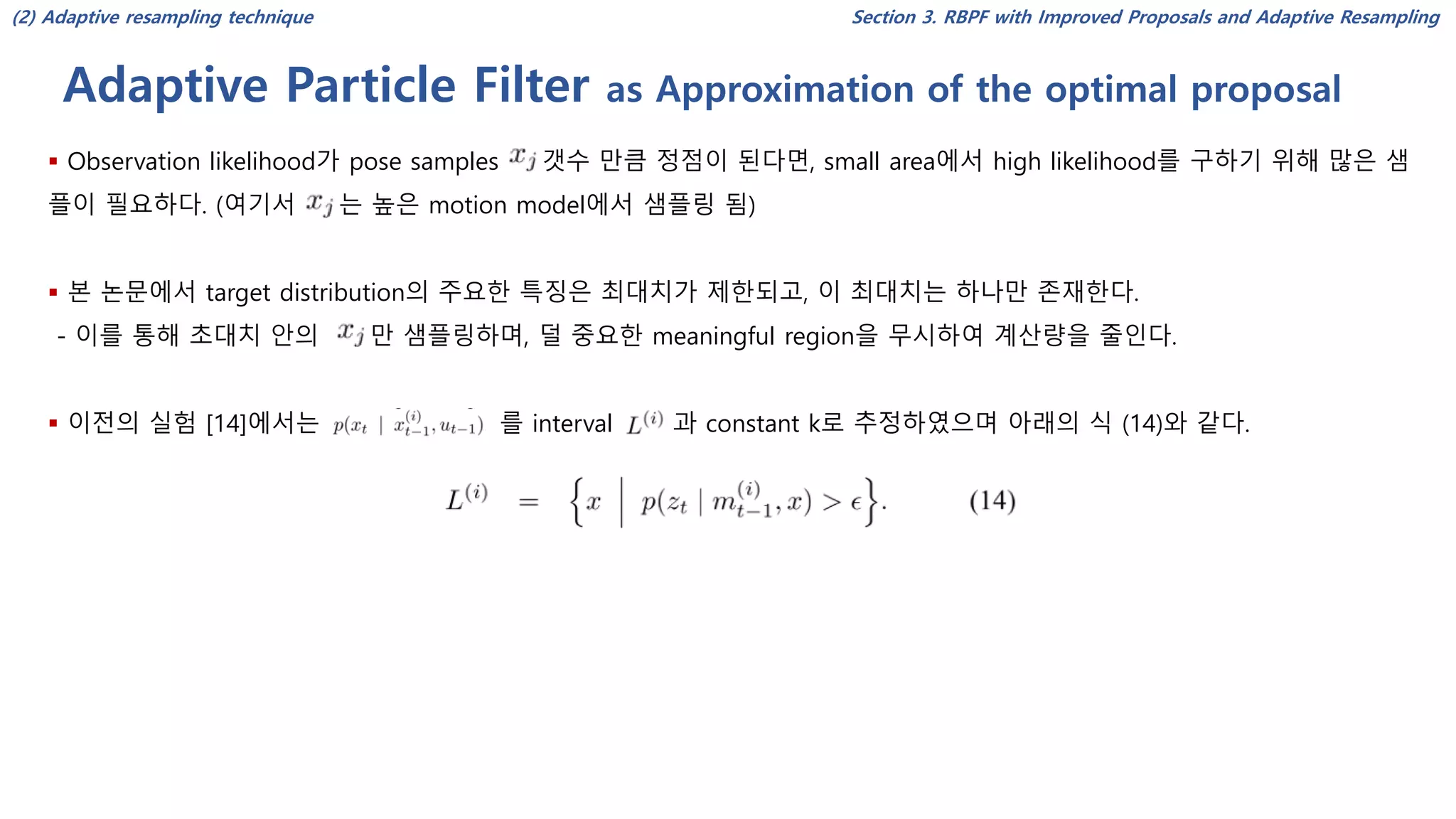 Adaptive Particle Filter as Approximation of the optimal proposal
Section 3. RBPF with Improved Proposals and Adaptive Resampling
▪ Observation likelihood가 pose samples 갯수 만큼 정점이 된다면, small area에서 high likelihood를 구하기 위해 많은 샘
플이 필요하다. (여기서 는 높은 motion model에서 샘플링 됨)
▪ 본 논문에서 target distribution의 주요한 특징은 최대치가 제한되고, 이 최대치는 하나만 존재한다.
- 이를 통해 초대치 안의 만 샘플링하며, 덜 중요한 meaningful region을 무시하여 계산량을 줄인다.
▪ 이전의 실험 [14]에서는 를 interval 과 constant k로 추정하였으며 아래의 식 (14)와 같다.
(2) Adaptive resampling technique
 