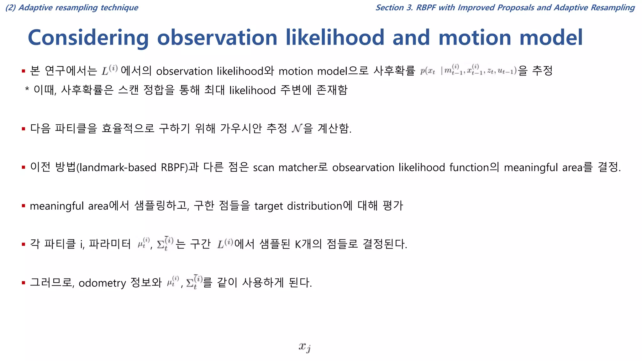 Considering observation likelihood and motion model
Section 3. RBPF with Improved Proposals and Adaptive Resampling
▪ 본 연구에서는 에서의 observation likelihood와 motion model으로 사후확률 을 추정
* 이때, 사후확률은 스캔 정합을 통해 최대 likelihood 주변에 존재함
▪ 다음 파티클을 효율적으로 구하기 위해 가우시안 추정 을 계산함.
▪ 이전 방법(landmark-based RBPF)과 다른 점은 scan matcher로 obsearvation likelihood function의 meaningful area를 결정.
▪ meaningful area에서 샘플링하고, 구한 점들을 target distribution에 대해 평가
▪ 각 파티클 i, 파라미터 , 는 구간 에서 샘플된 K개의 점들로 결정된다.
▪ 그러므로, odometry 정보와 , 를 같이 사용하게 된다.
(2) Adaptive resampling technique
 