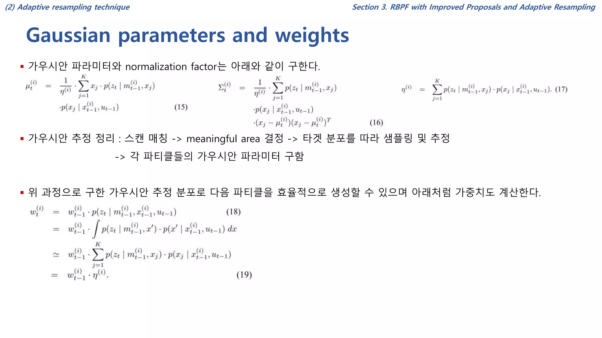 Gaussian parameters and weights
Section 3. RBPF with Improved Proposals and Adaptive Resampling
▪ 가우시안 파라미터와 normalization factor는 아래와 같이 구한다.
▪ 가우시안 추정 정리 : 스캔 매칭 -> meaningful area 결정 -> 타겟 분포를 따라 샘플링 및 추정
-> 각 파티클들의 가우시안 파라미터 구함
▪ 위 과정으로 구한 가우시안 추정 분포로 다음 파티클을 효율적으로 생성할 수 있으며 아래처럼 가중치도 계산한다.
(2) Adaptive resampling technique
 